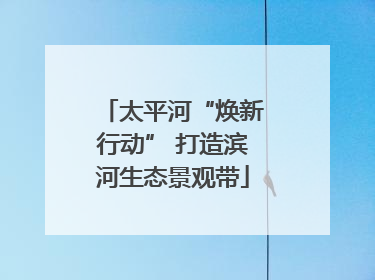 太平河“焕新行动” 打造滨河生态景观带