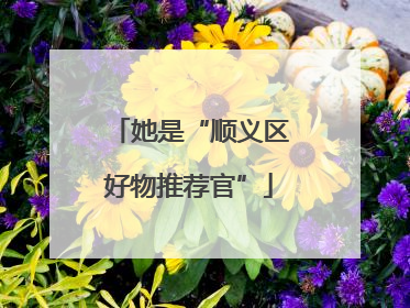 她是“顺义区好物推荐官”