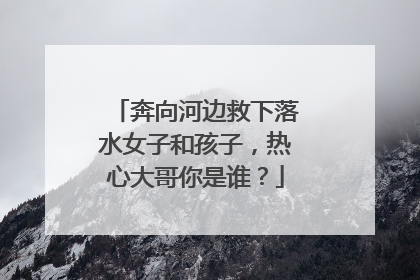 奔向河边救下落水女子和孩子，热心大哥你是谁？
