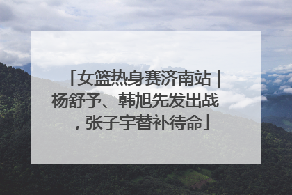 女篮热身赛济南站｜杨舒予、韩旭先发出战，张子宇替补待命