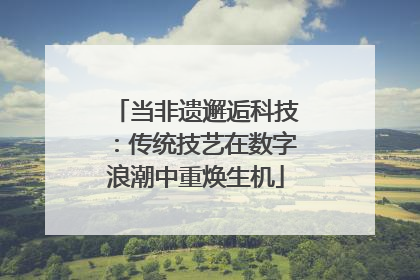 当非遗邂逅科技：传统技艺在数字浪潮中重焕生机