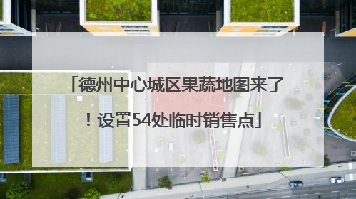 德州中心城区果蔬地图来了！设置54处临时销售点