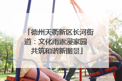 德州天衢新区长河街道：文化雨露浸家园 共筑和谐新图景