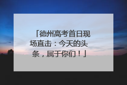德州高考首日现场直击：今天的头条，属于你们！