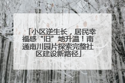 小区逆生长，居民幸福感“旧”地升温！南通南川园片探索完整社区建设新路径