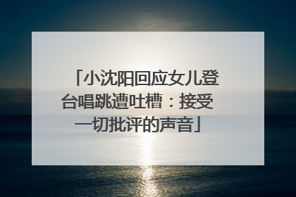 小沈阳回应女儿登台唱跳遭吐槽：接受一切批评的声音
