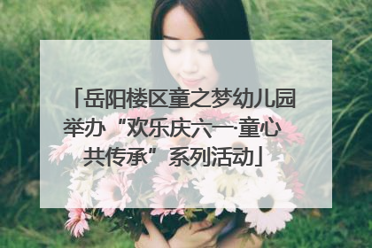岳阳楼区童之梦幼儿园举办“欢乐庆六一·童心共传承”系列活动
