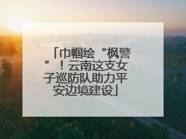 巾帼绘“枫警”！云南这支女子巡防队助力平安边境建设