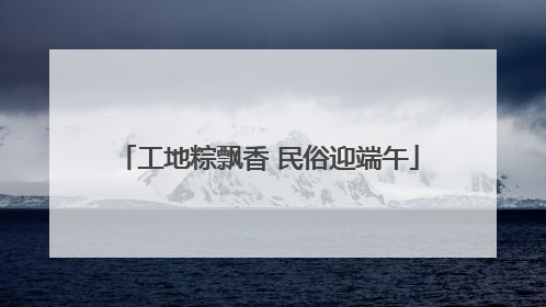 工地粽飘香 民俗迎端午