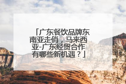 广东餐饮品牌东南亚走俏，马来西亚-广东经贸合作有哪些新机遇？