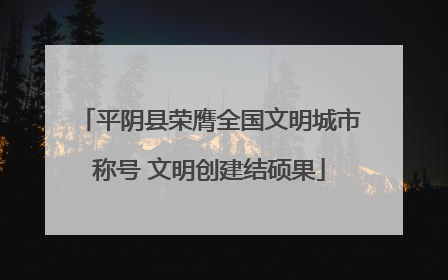 平阴县荣膺全国文明城市称号 文明创建结硕果