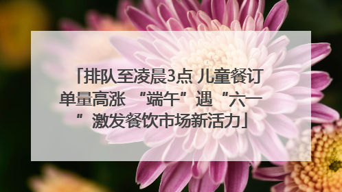 排队至凌晨3点 儿童餐订单量高涨 “端午”遇“六一”激发餐饮市场新活力