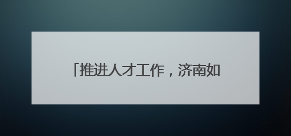 推进人才工作，济南如何细化“颗粒度”？