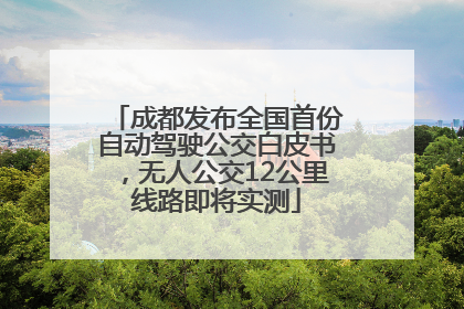 成都发布全国首份自动驾驶公交白皮书，无人公交12公里线路即将实测