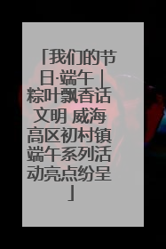 我们的节日·端午｜粽叶飘香话文明 威海高区初村镇端午系列活动亮点纷呈