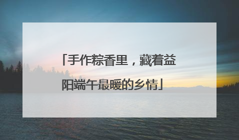 手作粽香里，藏着益阳端午最暖的乡情
