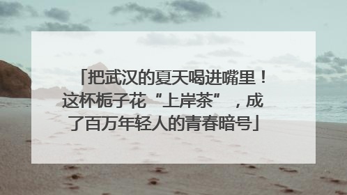 把武汉的夏天喝进嘴里！这杯栀子花“上岸茶”，成了百万年轻人的青春暗号