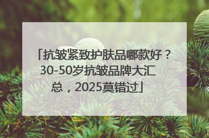 抗皱紧致护肤品哪款好？30-50岁抗皱品牌大汇总，2025莫错过