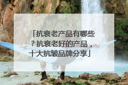 抗衰老产品有哪些？抗衰老好的产品，十大抗皱品牌分享