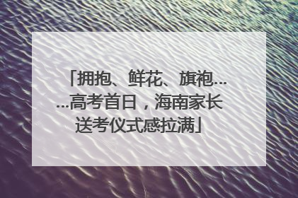 拥抱、鲜花、旗袍……高考首日，海南家长送考仪式感拉满
