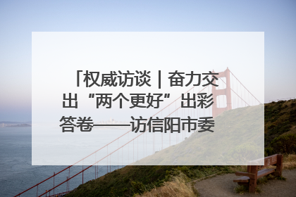 权威访谈｜奋力交出“两个更好”出彩答卷——访信阳市委书记蔡松涛