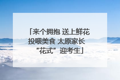 来个拥抱 送上鲜花 投喂美食 太原家长“花式”迎考生