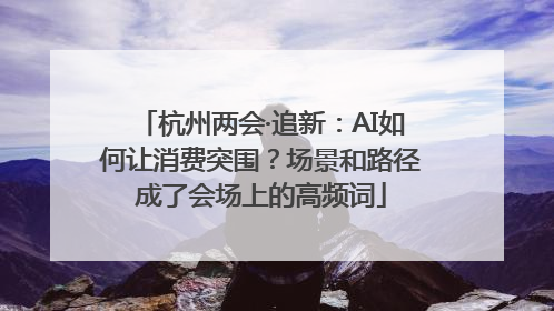 杭州两会·追新：AI如何让消费突围？场景和路径成了会场上的高频词