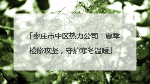 枣庄市中区热力公司：夏季检修攻坚，守护寒冬温暖