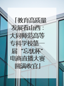 教育高质量发展看山西：大同师范高等专科学校第一届“忘忧杯”电商直播大赛圆满收官