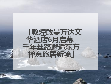 敦煌敢曼万达文华酒店6月启幕 千年丝路邂逅东方禅意旅居新境