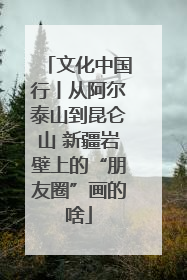 文化中国行丨从阿尔泰山到昆仑山 新疆岩壁上的“朋友圈”画的啥