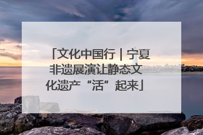 文化中国行｜宁夏 非遗展演让静态文化遗产“活”起来