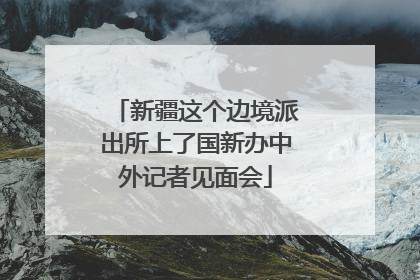新疆这个边境派出所上了国新办中外记者见面会