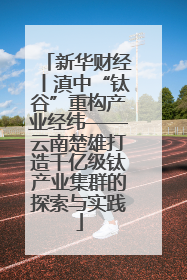 新华财经丨滇中“钛谷”重构产业经纬——云南楚雄打造千亿级钛产业集群的探索与实践