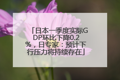 日本一季度实际GDP环比下降0.2%，日专家：预计下行压力将持续存在