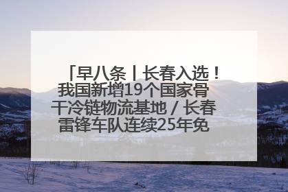 早八条丨长春入选！我国新增19个国家骨干冷链物流基地／长春雷锋车队连续25年免费接送考生