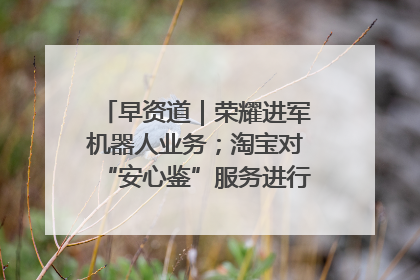 早资道｜荣耀进军机器人业务；淘宝对“安心鉴”服务进行逐步下线调整