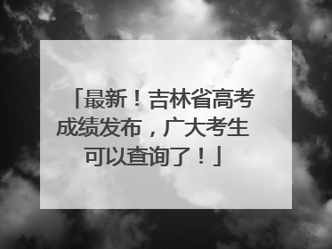 最新！吉林省高考成绩发布，广大考生可以查询了！