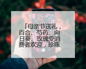 母亲节送礼，百合、芍药、向日葵、玫瑰受消费者欢迎，珍珠、铂金等首饰成“新宠”