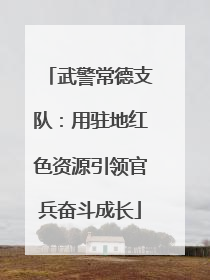 武警常德支队：用驻地红色资源引领官兵奋斗成长