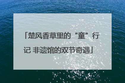 楚风香草里的“童”行记 非遗馆的双节奇遇