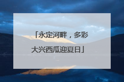 永定河畔，多彩大兴西瓜迎夏日
