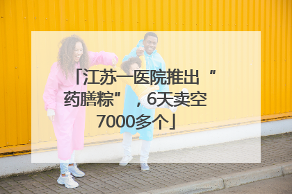 江苏一医院推出“药膳粽”，6天卖空7000多个