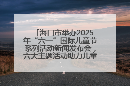 海口市举办2025年“六一”国际儿童节系列活动新闻发布会，六大主题活动助力儿童友好城市建设