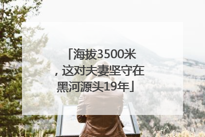 海拔3500米，这对夫妻坚守在黑河源头19年
