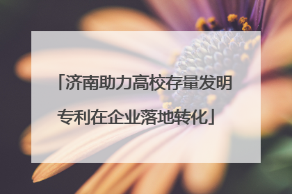 济南助力高校存量发明专利在企业落地转化