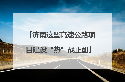 济南这些高速公路项目建设“热”战正酣