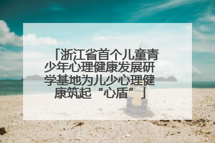 浙江省首个儿童青少年心理健康发展研学基地为儿少心理健康筑起“心盾”