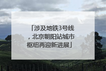 涉及地铁3号线，北京朝阳站城市枢纽再迎新进展