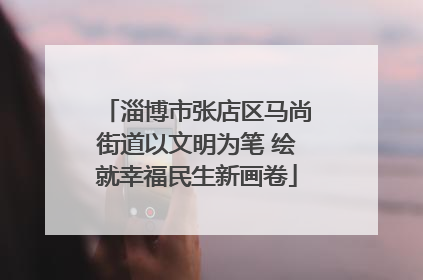 淄博市张店区马尚街道以文明为笔 绘就幸福民生新画卷